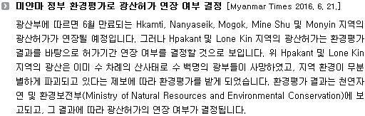 광산부에 따르면 6월 만료되는 Hkamti, Nanyaseik, Mogok, Mine Shu 및 Monyin 지역의 광산허가가 연장될 예정입니다. 그러나 Hpakant 및 Lone Kin 지역의 광산허가는 환경평가 결과를 바탕으로 허가기간 연장 여부를 결정할 것으로 보입니다. 위 Hpakant 및 Lone Kin 지역의 광산은 이미 수 차례의 산사태로 수 백명의 광부들이 사망하였고, 지역 환경이 무분별하게 파괴되고 있다는 제보에 따라 환경평가를 받게 되었습니다. 환경평가 결과는 천연자연 및 환경보전부(Ministry of Natural Resources and Environmental Conservation)에 보고되고, 그 결과에 따라 광산허가의 연장 여부가 결정됩니다. 