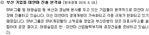 BNK그룹 및 태광실업 등 부산과 경남에 본사를 두고 있는 기업들이 본격적으로 미얀마 시장에 진출하고 있습니다. 이는 미얀마의 경제개방이 가속화되고 각종 규제가 완화되고 있기 때문입니다. BNK그룹은 BNK캐피탈의 소액금융 영업과 부산은행의 양곤 대표사무소를 설립하여 운영 중이고, 태광실업은 한ㆍ미얀마 산업협력부지에 공장건설을 준비하고 있습니다.