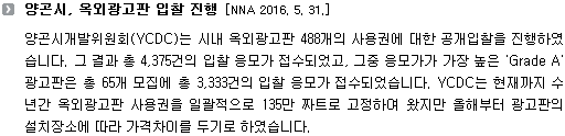 양곤시개발위원회(YCDC)는 시내 옥외광고판 488개의 사용권에 대한 공개입찰을 진행하였습니다. 그 결과 총 4,375건의 입찰 응모가 접수되었고, 그중 응모가가 가장 높은 'Grade A' 광고판은 총 65개 모집에 총 3,333건의 입찰 응모가 접수되었습니다. YCDC는 현재까지 수년간 옥외광고판 사용권을 일괄적으로 135만 짜트로 고정하여 왔지만 올해부터 광고판의 설치장소에 따라 가격차이를 두기로 하였습니다.