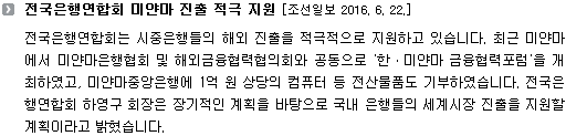 전국은행연합회는 시중은행들의 해외 진출을 적극적으로 지원하고 있습니다. 최근 미얀마에서 미얀마은행협회 및 해외금융협력협의회와 공동으로 '한ㆍ미얀마 금융협력포럼'을 개최하였고, 미얀마중앙은행에 1억 원 상당의 컴퓨터 등 전산물품도 기부하였습니다. 전국은행연합회 하영구 회장은 장기적인 계획을 바탕으로 국내 은행들의 세계시장 진출을 지원할 계획이라고 밝혔습니다.