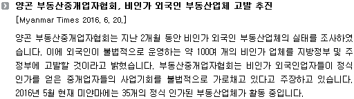 양곤 부동산중개업자협회는 지난 2개월 동안 비인가 외국인 부동산업체의 실태를 조사하였습니다. 이에 외국인이 불법적으로 운영하는 약 100여 개의 비인가 업체를 지방정부 및 주정부에 고발할 것이라고 밝혔습니다. 부동산중개업자협회는 비인가 외국인업자들이 정식 인가를 얻은 중개업자들의 사업기회를 불법적으로 가로채고 있다고 주장하고 있습니다. 2016년 5월 현재 미얀마에는 35개의 정식 인가된 부동산업체가 활동 중입니다. 