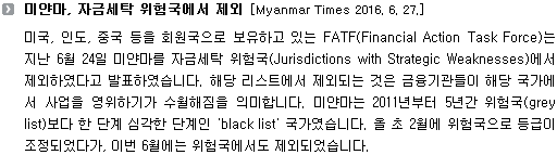 미국, 인도, 중국 등을 회원국으로 보유하고 있는 FATF(Financial Action Task Force)는 지난 6월 24일 미얀마를 자금세탁 위험국(Jurisdictions with Strategic Weaknesses)에서 제외하였다고 발표하였습니다. 해당 리스트에서 제외되는 것은 금융기관들이 해당 국가에서 사업을 영위하기가 수월해짐을 의미합니다. 미얀마는 2011년부터 5년간 위험국(grey list)보다 한 단계 심각한 단계인 'black list' 국가였습니다. 올 초 2월에 위험국으로 등급이 상향되었다가, 이번 6월에는 위험국에서도 제외되었습니다. 