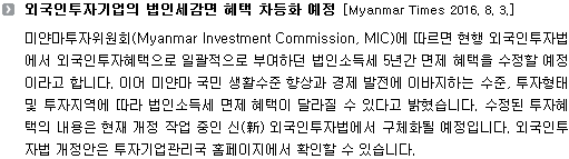 미얀마투자위원회(Myanmar Investment Commission, MIC)에 따르면 현행 외국인투자법에서 외국인투자혜택으로 일괄적으로 부여하던 법인소득세 5년간 면제 혜택을 수정할 예정이라고 합니다. 이어 미얀마 국민 생활수준 향상과 경제 발전에 이바지하는 수준, 투자형태 및 투자지역에 따라 법인소득세 면제 혜택이 달라질 수 있다고 밝혔습니다. 수정된 투자혜택의 내용은 현재 개정 작업 중인 신(新) 외국인투자법에서 구체화될 예정입니다. 외국인투자법 개정안은 투자기업관리국 홈페이지에서 확인할 수 있습니다. 