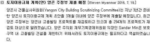 양곤시 건물심사위원회(Yangon City Building Scrutinizing Committee)는 지난 3년간 준비한 양곤시 토지이용규제 계획 초안을 3개월 이내에 양곤 주정부에 제출할 예정입니다. 최근 양곤 주정부는 양곤내 고층빌딩 프로젝트를 재검토하고 있으며 총 294개의 프로젝트가 재검토 대상으로 알려졌습니다. 양곤 주의회 재무기획경제위원회 의장인 Sandar Min은 보호구역 내 고층빌딩 건설을 제한하기 위해서라도 토지이용규제는 필요하다고 역설하였습니다.