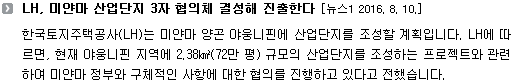 한국토지주택공사(LH)는 미얀마 양곤 야웅니핀에 산업단지를 조성할 계획입니다. LH에 따르면, 현재 야웅니핀 지역에 2.38㎢(72만 평) 규모의 산업단지를 조성하는 프로젝트와 관련하여 미얀마 정부와 구체적인 사항에 대하여 협의를 진행하고 있다고 전했습니다. 