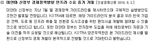 미얀마 신정부는 지난 7월 말 경제정책 가이드라인을 제시하였으며 구체적인 실행방안도 조만간 발표할 전망입니다. KOTRA에 따르면, 해당 가이드라인의 분석 결과 우리 한국 기업은 전력, 도로 등 인프라 확충 및 친환경 도시조성을 위한 편의시설 개발에 참여할 수 있을 것으로 보인다고 합니다. 또한 미얀마 정부는 전자정부 도입을 위해 해외로부터 자문과 기술 이전을 적극 요청할 것으로 예상됩니다. KOTRA 양곤무역관은 본 가이드라인 제시를 발판으로 신정부의 경제 개발이 본격적으로 진행될 것으로 기대한다고 밝혔습니다. 