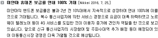 미얀마의 핸드폰 보급률은 불과 2년 전 10%대에서 지속적으로 성장하여 연내 100%에 이를 것으로 기대됩니다. 복수 통신사업자에 의한 서비스 경쟁으로 요금이 대폭 하락하였고 노르웨이 텔레노어 등이 4G 서비스를 도입한 것이 이용자 증가에 견인차 역할을 한 것으로 보고있습니다. 앞으로 신규 통신사업자의 시장참여 및 주파수대역 추가 배정 등이 예정되어 있어 이동통신시장 경쟁은 더욱 가열될 것으로 예상됩니다. 