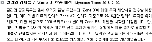 띨라와 경제특구는 올해 우기가 끝날 무렵부터 'Zone B'에 대해 투자 제안서를 접수할 예정입니다. 이미 개발 마무리 단계의 Zone A가 인허가 기준으로 7억 6천만 달러의 투자를 유치하였고, 이를 바탕으로 2000 헥타르(ha) 넓이의 Zone B의 개발을 시작할 예정입니다. 단, 이번 개발을 진행하기 위해서 대규모 신규 투자가 필요한 상황에서 이를 증자로 충족할 지, 대출로 진행할지는 정해지지 않은 상태입니다. 참고로 띨라와 경제특구는 2014-15년 기준으로 미얀마 외국인 투자에 총 12.5%를 차지하며, 전체 수출액에 3%를 기여하였습니다. 