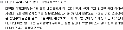 미얀마 기획재정부는 7월 29일 네피도에서 정ㆍ재계 인사, 현지 주재 외교관 등이 참석한 가운데 12개 분야 경제정책을 발표하였습니다. 총 3페이지 분량으로 작성된 이번 경제정책은 청년층의 실업률 완화, 수출 확대, 환경보호, 조세 시스템 정비 등의 내용이 담겨 있습니다. 다만 이번 발표에는 경제정책의 구체적인 실행 방안이 포함되어 있지 않아 향후 공개될 내용에 귀추가 주목되고 있습니다. 