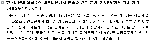 아웅산 수치 외교장관과 윤병세 외교장관은 7월 24일 아세안 관련 연쇄 외교장관 회의가 열린 라오스 비엔티안에서 회담을 가졌습니다. 본 회담에서 양국은 미얀마 신정부 출범 이후 양국의 관계가 새롭게 도약할 준비를 하고 있다는데 공감하고, 양국 간 교류를 강화하기로 하였습니다. 또한, 양국은 철도ㆍ항공, 에너지 등 인프라 건설 분야 및 농업공동체 개발사업 등 공적개발원조(ODA) 등에 대해서 협력을 확대해 나가기로 하였습니다.