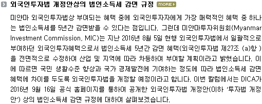 미얀마 외국인투자법상 부여되는 혜택 중에 외국인투자자에게 가장 매력적인 혜택 중 하나는 법인소득세를 5년간 감면받을 수 있다는 점입니다. 그런데 미얀마투자위원회(Myanmar Investment Commission, MIC)는 지난 2016년 8월 5일 현행 외국인투자법에서 일괄적으로 부여하던 외국인투자혜택으로서 법인소득세 5년간 감면 혜택(외국인투자법 제27조 (a)항 )을 전면적으로 수정하여 산업 및 지역에 따라 차등하여 부여할 계획이라고 밝혔습니다. 이에 따르면 국민 생활수준 향상과 국가 경제발전에 기여하는 정도에 따라 법인소득세 감면 혜택에 차이를 두도록 외국인투자법을 개정할 예정이라고 합니다. 이번 컬럼에서는 DICA가 공식 홈페이지에 공개한 외국인투자법 개정안(이하 ‘투자법 개정안’) 상의 법인소득세 감면 규정에 대하여 살펴보겠습니다. 