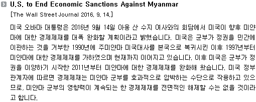 미국 오바마 대통령은 2016년 9월 14일 아웅산 수지여사와의 회담에서 미국이 향후 미얀마에 대한 경제제재를 대폭 완화할 계획이라고 밝혔습니다. 미국은 군부가 정권을 민간에 이관하는 것을 거부한 1990년에 주미얀마 미국대사를 본국으로 복귀시킨 이후 1997년부터 미얀마에 대한 경제제재를 가하였으며 현재까지 이어지고 있습니다. 이후 미국은 군부가 정권을 이양하기 시작한 2011년부터 미얀마에 대한 경제제재를 완화해 왔습니다. 미국 정부 관계자에 따르면 경제제재는 미얀마 군부를 효과적으로 압박하는 수단으로 작용하고 있으므로, 미얀마 군부의 영향력이 계속되는 한 경제제재를 전면적인 해제할 수는 없을 것이라고 합니다. 