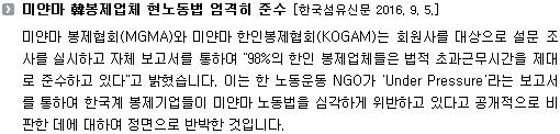 미얀마 봉제협회(MGMA)와 미얀마 한인봉제협회(KOGAM)는 회원사를 대상으로 설문 조사를 실시하고 자체 보고서를 통하여 "98%의 한인 봉제업체들은 법적 초과근무시간을 제대로 준수하고 있다"고 밝혔습니다. 이는 한 노동운동 NGO가 'Under Pressure'라는 보고서를 통하여 한국계 봉제기업들이 미얀마 노동법을 심각하게 위반하고 있다고 공개적으로 비판한 데에 대하여 정면으로 반박한 것입니다. 