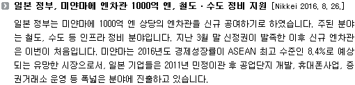 일본 정부는 미얀마에 1000억 엔 상당의 엔차관을 신규 공여하기로 하였습니다. 주된 분야는 철도, 수도 등 인프라 정비 분야입니다. 지난 3월 말 신정권이 발족한 이후 신규 엔차관은 이번이 처음입니다. 미얀마는 2016년도 경제성장률이 ASEAN 최고 수준인 8.4%로 예상되는 유망한 시장으로서, 일본 기업들은 2011년 민정이관 후 공업단지 개발, 휴대폰사업, 증권거래소 운영 등 폭넓은 분야에 진출하고 있습니다.