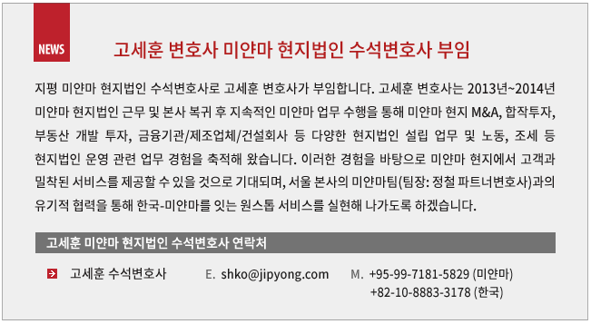 지평 미얀마 현지법인 수석변호사로 고세훈 변호사가 부임합니다. 고세훈 변호사는 2013년~2014년 미얀마 현지법인 근무 및 본사 복귀 후 지속적인 미얀마 업무 수행을 통해 미얀마 현지 M&A, 합작투자, 부동산 개발 투자, 금융기관/제조업체/건설회사 등 다양한 현지법인 설립 업무 및 노동, 조세 등 현지법인 운영 관련 업무 경험을 축적해 왔습니다. 이러한 경험을 바탕으로 미얀마 현지에서 고객과 밀착된 서비스를 제공할 수 있을 것으로 기대되며, 서울 본사의 미얀마팀(팀장: 정철 파트너 변호사)과의 유기적 협력을 통해 한국-미얀마를 잇는 원스톱 서비스를 실현해 나가도록 하겠습니다.