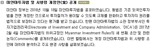 미얀마 정부는 2016년 10월 18일 미얀마투자법을 공포하였습니다. 동법은 기존 외국인투자법을 전면 개정한 것으로서 투자절차가 용이할 수 있도록 규제를 완화하고 투자자의 권리를 법적으로 보장하고 있다는 평가를 받고 있습니다. 한편 미얀마투자법의 소관 정부부서인 투자기업관리국(Directorate of Investment and Company Administration, 'DICA')은 2017년 2월 4일 미얀마투자법의 하위규정인 Myanmar Investment Rules의 세 번째 초안 및 관련 논의(Comments)를 공개하였습니다. 이번 칼럼에서는 개정 미얀마투자법과 위 시행령 초안에 대하여 분석하고 주요 변경 사항을 살펴보겠습니다. 