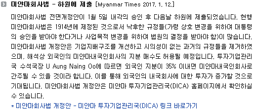 미얀마회사법 전면개정안이 1월 5일 내각의 승인 후 다음날 하원에 제출되었습니다. 현행 미얀마회사법은 1914년에 제정된 것으로서 낙후한 규정들(가령 상호 변경을 위하여 대통령의 승인을 받아야 한다거나 사업목적 변경을 위하여 법원의 결정을 받아야 함)이 많습니다. 미얀마회사법 개정안은 기업지배구조를 개선하고 구식의 규정들을 제거하였으며, 해석상 외국인의 미얀마내국인회사의 지분 매수도 허용될 예정입니다. 투자기업관리국 수석국장 U Aung Naing Oo에 따르면 외국인 지분이 35% 이내라면 미얀마내국인회사로 간주될 수 있을 것이라 합니다. 이를 통해 외국인의 내국회사에 대한 투자가 증가할 것으로 기대됩니다. 미얀마회사법 개정안은 DICA 홈페이지에서 확인하실 수 있습니다. 