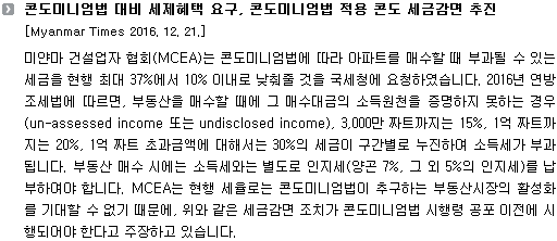 미얀마 건설업자 협회(MCEA)는 콘도미니엄법에 따라 아파트를 매수할 때 부과될 수 있는 세금을 현행 최대 37%에서 10% 이내로 낮춰줄 것을 국세청에 요청하였습니다. 2016년 연방조세법에 따르면, 부동산을 매수할 때에 그 매수대금의 소득원천을 증명하지 못하는 경우(un-assessed income 또는 undisclosed income), 3,000만 짜트까지는 15%, 1억 짜트까지는 20%, 1억 짜트 초과금액에 대해서는 30%의 세금이 구간별로 누진하여 소득세가 부과됩니다. 부동산 매수 시에는 소득세와는 별도로 인지세(양곤 7%, 그 외 5%의 인지세)를 납부하여야 합니다. MCEA는 현행 세율로는 콘도미니엄법이 추구하는 부동산시장의 활성화를 기대할 수 없기 때문에, 위와 같은 세금감면 조치가 콘도미니엄법 시행령 공포 이전에 시행되어야 한다고 주장하고 있습니다.