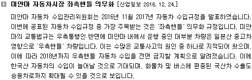 미얀마 자동차 수입관리위원회는 2016년 11월 2017년 자동차 수입규정을 발표하였습니다. 이번에 공표된 자동차 수입규정 중 가장 주목받는 것은 '좌측핸들' 의무화 규정입니다. 미얀마의 교통법규는 우측통행인 반면에 미얀마 내에서 운행 중인 대부분 차량은 일본산 중고차 영향으로 '우측핸들' 차량입니다. 이는 수많은 교통사고의 원인 중 하나로 지적되어 왔으며, 이에 따라 2018년까지 우측핸들 자동차 수입을 전면 금지할 계획으로 알려졌습니다. 이에 한국산 자동차의 수입이 늘어날 것으로 기대되며, 화물차 및 버스에 편중된 국산차 수출도 승용차로까지 확대될 수 있을 것으로 보입니다. 