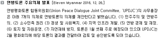 연방평화토론 합동위원회(Union Peace Dialogue Joint Committee, 'UPDJC')의 사무총장은 아래 7개의 의제로 연방토론의 의제를 제안한다고 밝혔습니다. (1) 민주주의 및 연방주의, (2) 소수민족 권리 (3) 갱생 및 사회복지, (4) 지역 인프라 개발, (5) 연방 경제 및 재정, (6) 토지 및 자원운영, (7) 자연재해 방지, 토론은 1월 셋째 주로 예정되어 있으며 UPDJC는 2월 평화회의에 해당 토론의 결과를 전달하여 검토 및 승인받도록 되어 있습니다. 