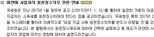 국세청은 지난 2017년 1월 재무부 공고 2/2017(2017. 1. 10.)를 통하여 일정한 거래의 대금지급자는 소득세를 원천징수하여야 한다는 점을 공고하였습니다. 국세청은 특히 2017년 2월 뉴스레터를 통하여 이례적으로 "대금 지급 시에 원천징수의무를 반드시 이행할 것"을 강조하였습니다. 본 칼럼에서는 원천징수제도에 대하여 간략히 살펴보고 동 제도가 미얀마 사업자의 영업에 미치는 영향에 대하여 설명드리겠습니다. 