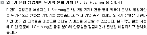 미얀마 중앙은행 부총재인 U Set Aung은 5월 3일 기자회견을 통해 외국계 은행의 영업제한을 단계적으로 완화할 계획임을 밝혔습니다. 현재 영업 중인 13개의 외국계 은행은 미얀마 개인 및 기업 고객들을 대상으로 리테일 서비스를 제공할 수 없습니다. 본격적인 완화 시점에 대한 질문에 U Set Aung은 금융 분야의 안정성을 점검하면서 진행할 예정이라고 답하였습니다. 