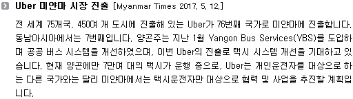 전 세계 75개국, 450여 개 도시에 진출해 있는 Uber가 76번째 국가로 미얀마에 진출합니다. 동남아시아에서는 7번째입니다. 양곤주는 지난 1월 Yangon Bus Services(YBS)를 도입하며 공공 버스 시스템을 개선하였으며, 이번 Uber의 진출로 택시 시스템 개선을 기대하고 있습니다. 현재 양곤에만 7만여 대의 택시가 운행 중으로, Uber는 개인운전자를 대상으로 하는 다른 국가와는 달리 미얀마에서는 택시운전자만 대상으로 협력 및 사업을 추진할 계획입니다. 