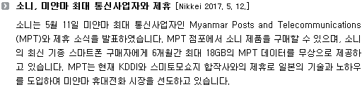 소니는 5월 11일 미얀마 최대 통신사업자인 Myanmar Posts and Telecommunications(MPT)와 제휴 소식을 발표하였습니다. MPT 점포에서 소니 제품을 구매할 수 있으며, 소니의 최신 기종 스마트폰 구매자에게 6개월간 최대 18GB의 MPT 데이터를 무상으로 제공하고 있습니다. MPT는 현재 KDDI와 스미토모쇼지 합작사와의 제휴로 일본의 기술과 노하우를 도입하여 미얀마 휴대전화 시장을 선도하고 있습니다.