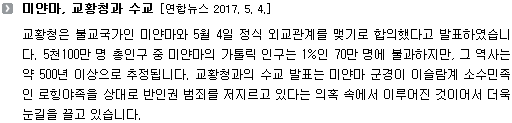 교황청은 불교국가인 미얀마와 5월 4일 정식 외교관계를 맺기로 합의했다고 발표하였습니다. 5천100만 명 총인구 중 미얀마의 가톨릭 인구는 1%인 70만 명에 불과하지만, 그 역사는 약 500년 이상으로 추정됩니다. 교황청과의 수교 발표는 미얀마 군경이 이슬람계 소수민족인 로힝야족을 상대로 반인권 범죄를 저지르고 있다는 의혹 속에서 이루어진 것이어서 더욱 눈길을 끌고 있습니다.