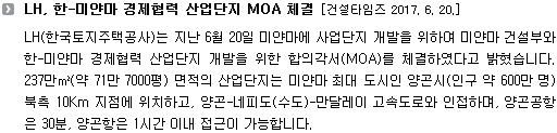 LH(한국토지주택공사)는 지난 6월 20일 미얀마에 사업단지 개발을 위하여 미얀마 건설부와 한-미얀마 경제협력 산업단지 개발을 위한 합의각서(MOA)를 체결하였다고 밝혔습니다. 237만㎡(약 71만 7000평) 면적의 산업단지는 미얀마 최대 도시인 양곤시(인구 약 600만 명) 북측 10Km 지점에 위치하고, 양곤-네피도(수도)-만달레이 고속도로와 인접하며, 양곤공항은 30분, 양곤항은 1시간 이내 접근이 가능합니다.