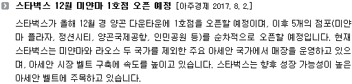 스타벅스가 올해 12월 경 양곤 다운타운에 1호점을 오픈할 예정이며, 이후 5개의 점포(미얀마 플라자, 정션시티, 양곤국제공항, 인민공원 등)를 순차적으로 오픈할 예정입니다. 현재 스타벅스는 미얀마와 라오스 두 국가를 제외한 주요 아세안 국가에서 매장을 운영하고 있으며, 아세안 시장 벨트 구축에 속도를 높이고 있습니다. 스타벅스는 향후 성장 가능성이 높은 아세안 벨트에 주목하고 있습니다. 