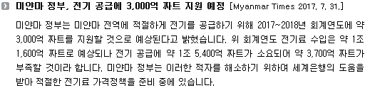 미얀마 정부는 미얀마 전역에 적절하게 전기를 공급하기 위해 2017~2018년 회계연도에 약3,000억 짜트를 지원할 것으로 예상된다고 밝혔습니다. 위 회계연도 전기료 수입은 약 1조 1,600억 짜트로 예상되나 전기 공급에 약 1조 5,400억 짜트가 소요되어 약 3,700억 짜트가 부족할 것이라 합니다. 미얀마 정부는 이러한 적자를 해소하기 위하여 세계은행의 도움을 받아 적절한 전기료 가격정책을 준비 중에 있습니다. 