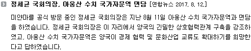 미얀마를 공식 방문 중인 정세균 국회의장은 지난 8월 11일 아웅산 수치 국가자문역과 면담을 하였습니다. 정세균 국회의장은 이 자리에서 양국의 긴밀한 상호협력관계 구축을 강조하였고, 아웅산 수치 국가자문역은 양국이 경제 협력 및 문화산업 교류도 확대하기를 희망한다고 답하였습니다. 