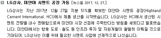 LG상사는 지난 2017년 12월 27일 지분 51%를 확보한 미얀마 시멘트 공장(Highland Cement International, HCI)에서 제품 생산을 시작했습니다. LG상사는 HCI에서 생산된 시멘트 전량을 내수 판매함으로써 미얀마 시장 선점에 주력한다는 방침을 세웠다고 발표했습니다. 미얀마에서는 향후 도로ㆍ철도 등 인프라 투자 및 자원개발이 활발히 이뤄질 것으로 기대되어, LG상사는 이를 위해 필요한 시멘트 사업에 선제적으로 나섰습니다.