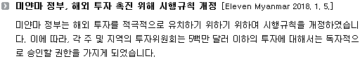 미얀마 정부는 해외 투자를 적극적으로 유치하기 위하기 위하여 시행규칙을 개정하였습니다. 이에 따라, 각 주 및 지역의 투자위원회는 5백만 달러 이하의 투자에 대해서는 독자적으로 승인할 권한을 가지게 되었습니다. 