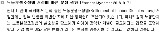 현재 미얀마 국회에서 논의 중인 노동분쟁조정법(Settlement of Labour Disputes Law) 개정안에는 일부 법률을 위반한 자에 대한 징역형이 포함되어 있습니다. 국회의원과 노동단체는 노동분쟁조정법의 실효성을 담보하기 위하여 강력한 처벌이 필요하다는 입장을 표명해왔고, 기업 측은 이와 같은 변화가 외국인 투자를 위축시킬 수 있다고 우려하고 있습니다. 