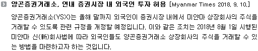 양곤증권거래소(YSX)는 올해 말까지 외국인이 증권시장 내에서 미얀마 상장회사의 주식을 거래할 수 있도록 관련 규정을 개정할 예정입니다. 이와 같은 조치는 2018년 8월 1일 시행된 미얀마 신(新)회사법에 따라 외국인들도 양곤증권거래소 상장회사의 주식을 거래할 수 있는 방법을 마련하고자 하는 것입니다. 