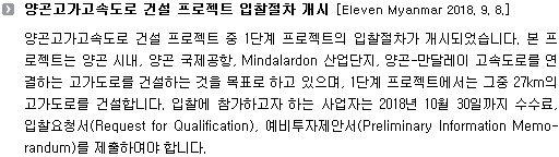 양곤고가고속도로 건설 프로젝트 중 1단계 프로젝트의 입찰절차가 개시되었습니다. 본 프로젝트는 양곤 시내, 양곤 국제공항, Mindalardon 산업단지, 양곤-만달레이 고속도로를 연결하는 고가도로를 건설하는 것을 목표로 하고 있으며, 1단계 프로젝트에서는 그중 27km의 고가도로를 건설합니다. 입찰에 참가하고자 하는 사업자는 2018년 10월 30일까지 수수료, 입찰요청서(Request for Qualification), 예비투자제안서(Preliminary Information Memo-randum)를 제출하여야 합니다. 