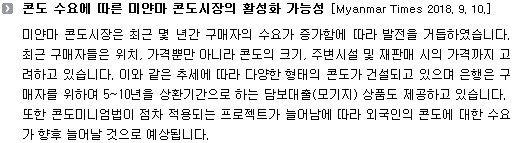 미얀마 콘도시장은 최근 몇 년간 구매자의 수요가 증가함에 따라 발전을 거듭하였습니다. 최근 구매자들은 위치, 가격뿐만 아니라 콘도의 크기, 주변시설 및 재판매 시의 가격까지 고려하고 있습니다. 이와 같은 추세에 따라 다양한 형태의 콘도가 건설되고 있으며 은행은 구매자를 위하여 5~10년을 상환기간으로 하는 담보대출(모기지) 상품도 제공하고 있습니다. 또한 콘도미니엄법이 점차 적용되는 프로젝트가 늘어남에 따라 외국인의 콘도에 대한 수요가 향후 늘어날 것으로 예상됩니다. 