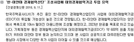 한국주택공사(LH)가 추진 중인 한-미얀마 경제협력산업단지 사업에 대외경제협력기금(EDCF)이 투입될 가능성이 높은 것으로 전망됩니다. 한-미얀마 경제협력산업단지는 양곤에서 북측으로 10km 떨어진 아웅니핀에 조성될 예정이고, 2023년 완공을 목표로 하고 있습니다. 기획재정부 등은 경제협력산업단지에 대외경제협력기금(EDCF) 약 600억 원을 지원하기 위하여 미얀마 정부 등과 논의하고 있으며 본 사업이 성공적으로 마무리된다면 향후 동남아 시장에서 다양한 추가 사업이 이어질 수 있을 것으로 예상됩니다.