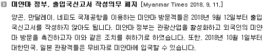 양곤, 만달레이, 네피도 국제공항을 이용하는 미얀마 방문객들은 2018년 9월 12일부터 출입국신고서를 작성하지 않아도 됩니다. 미얀마 정부는 관광산업을 활성화하고 외국인의 미얀마 방문을 촉진하고자 이와 같은 조치를 취하기로 하였습니다. 또한, 2018년 10월 1일부터 대한민국, 일본 관광객들은 무비자로 미얀마에 입국할 수 있습니다.