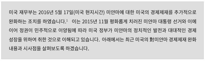 미국 재무부는 2016년 5월 17일(미국 현지시간) 미얀마에 대한 미국의 경제제재를 추가적으로 완화하는 조치를 하였습니다.   이는 2015년 11월 평화롭게 치러진 미얀마 대통령 선거와 이에 이어 정권이 민주적으로 이양됨에 따라 미국 정부가 미얀마의 정치적인 발전과 대대적인 경제성장을 위하여 취한 것으로 이해되고 있습니다.  아래에서는 최근 미국의 對미얀마 경제제재 완화 내용과 시사점을 살펴보도록 하겠습니다.