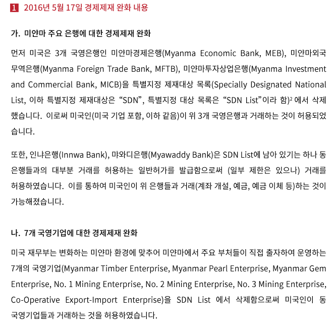 1. 2016년 5월 17일 경제제재 완화 내용가. 미얀마 주요 은행에 대한 경제제재 완화 먼저 미국은 3개 국영은행인 미얀마경제은행(Myanma Economic Bank, MEB), 미얀마 외국무역은행(Myanmar Foreign Trade Bank, MFTB), 미얀마투자상업은행(Myanma Investment and Commercial Bank, MICB)을 특별지정 제재대상 목록(Specially Designated National List, 이하 특별지정 제재대상은 “SDN”, 특별지정 대상 목록은 “SDN List”이라 함) 에서 삭제했습니다.  이로써 미국인(미국 기업 포함, 이하 같음)이 위 3개 국영은행과 거래하는 것이 허용되었습니다. 또한, 인냐은행(Innwa Bank), 먀와디은행(Myawaddy Bank)은 SDN List에 남아 있기는 하나 동 은행들과의 대부분 거래를 허용하는 일반허가를 발급함으로써 (일부 제한은 있으나) 거래를 허용하였습니다.  이를 통하여 미국인이 위 은행들과 거래(계좌 개설, 예금, 예금 이체 등)하는 것이 가능해졌습니다. 나. 7개 국영기업에 대한 경제제재 완화 미국 재무부는 변화하는 미얀마 환경에 맞추어 미얀마에서 주요 부처들이 직접 출자하여 운영하는 7개의 국영기업(Myanmar Timber Enterprise, Myanmar Pearl Enterprise, Myanmar Gem Enterprise, No. 1 Mining Enterprise, No. 2 Mining Enterprise, No. 3 Mining Enterprise, Co-Operative Export-Import Enterprise)을 SDN List 에서 삭제함으로써 미국인이 동 국영기업들과 거래를 하는 것을 허용하였습니다.  