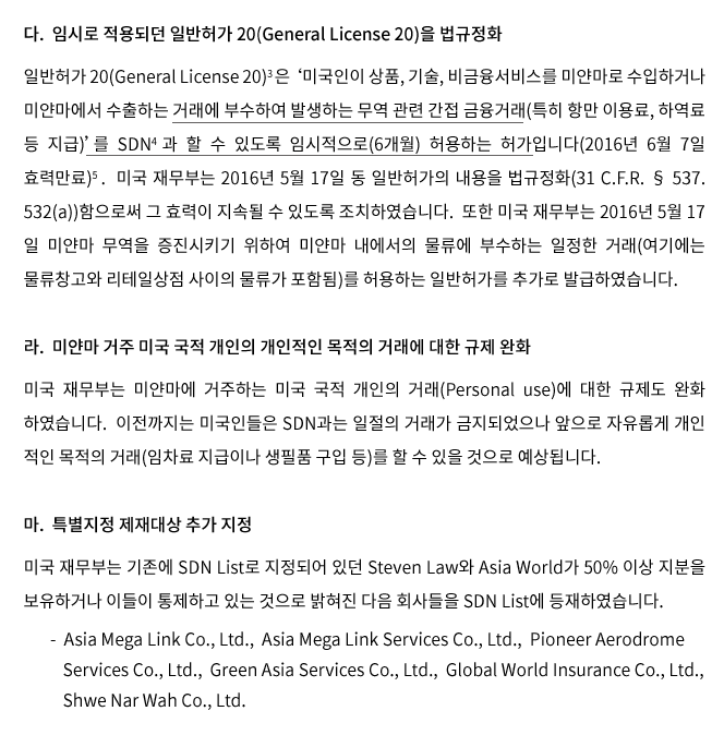 다. 임시로 적용되던 일반허가 20(General License 20)을 법규정화일반허가 20(General License 20) 은 ‘미국인이 상품, 기술, 비금융서비스를 미얀마로 수입하거나 미얀마에서 수출하는 거래에 부수하여 발생하는 무역관련 간접 금융거래(특히, 항만 이용료, 하역료 등 지급)’를 SDN 과 할 수 있도록 임시적으로(6개월) 허용하는 허가입니다(2016년 6월 7일 효력만료).   미국 재무부는 2016년 5월 17일 동 일반허가의 내용을 법규정화(31 C.F.R. § 537. 532(a))함으로써 그 효력이 지속될 수 있도록 조치하였습니다.  또한 미국 재무부는 2016년 5월 17일 미얀마 무역을 증진시키기 위하여 미얀마 내에서의 물류에 부수하는 일정한 거래(여기에는 물류창고와 리테일상점 사이의 물류가 포함됨)를 허용하는 일반허가를 추가로 발급하였습니다.   라. 미얀마 거주 미국 국적 개인의 개인적인 목적의 거래에 대한 규제 완화미국 재무부는 미얀마에 거주하는 미국 국적 개인의 거래에 대한 규제도 완화하였습니다. 이전까지 미국인들은 SDN과는 일절의 거래가 금지되었으나 앞으로 자유롭게 개인적인 목적의 거래(임차료 지급이나 생필품 구입 등)를 할 수 있을 것으로 예상됩니다.  마. 특별지정 제재대상 추가 지정 미국 재무부는 기존에 SDN List로 지정되어 있던 Steven Law와 Asia World가 50%이상 지분을 보유하거나 이들이 통제하고 있는 것으로 밝혀진 다음 회사들을 SDN List에 등재하였습니다.  - Asia Mega Link Co., Ltd., Asia Mega Link Services Co., Ltd., Pioneer Aerodrome Services Co., Ltd., Green Asia Services Co., Ltd., and Global World Insurance Company Limited.  Shwe Nar Wah Company Limited.  