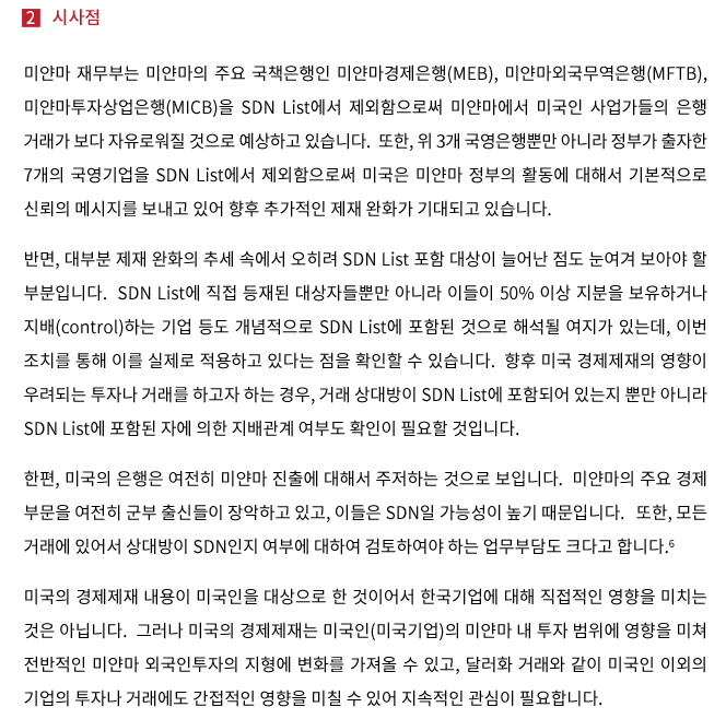 미얀마 재무부는 미얀마의 주요 국책은행인 미얀마경제은행(MEB), 미얀마외국무역은행(MFTB), 미얀마투자상업은행(MICB)을 SDN List에서 제외함으로써 미국인 사업가들의 미얀마에서 은행거래가 보다 자유로워질 것으로 예상하고 있습니다.  또한, 위 3개 국영은행뿐만 아니라 정부가 출자한 7개의 국영기업을 SDN List에서 제외함으로써 미국은 미얀마 정부의 활동에 대해서 기본적으로 신뢰의 메시지를 보내고 있어 향후 추가적인 제재 완화가 기대되고 있습니다. 반면, 대부분 제재 완화의 추세 속에서 오히려 SDN List 포함 대상이 늘어난 점도 눈 여겨 보아야 할 부분입니다.  SDN List에 직접 등재된 대상자들 뿐만 아니라 이들이 50% 이상 지분을 보유하거나 지배(control)하는 기업 등도 개념적으로 SDN List에 포함된 것으로 해석될 여지가 있는데, 이번 조치를 통해 이를 실제로 적용하고 있다는 점을 확인할 수 있습니다.  향후 미국 경제재제의 영향이 우려되는 투자나 거래를 하고자 하는 경우, 거래 상대방이 SDN List에 포함되어 있는지 뿐만 아니라 SDN List에 포함된 자에 의한 지배관계 여부도 확인이 필요할 것입니다. 한편, 미국의 은행은 여전히 미얀마 진출에 대해서 주저하는 것으로 보입니다.  미얀마의 주요 경제 부문이 여전히 군부 출신들이 장악하고 있고, 이들은 SDN일 가능성이 높기 때문입니다.  또한, 모든 거래에 있어서 상대방이 SDN인지 여부에 대하여 검토하여야 하는 업무부담도 크다고 합니다. 미국의 경제제재 내용이 미국인을 대상으로 한 것이어서 한국기업에 대해 직접적인 영향을 미치는 것은 아닙니다.  그러나 미국의 경제제재는 미국인(미국기업)의 미얀마 내 투자 범위에 영향을 미쳐 전반적인 미얀마 외국인투자의 지형에 변화를 가져올 수 있고, 달러화 거래와 같이 미국인 이외의 기업의 투자나 거래에도 간접적인 영향을 미칠 수 있어 지속적인 관심이 필요합니다.