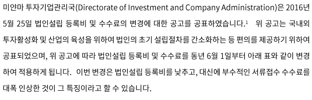 미얀마 투자기업관리국(Directorate of Investment and Company Administration)은 2016년 5월 25일 법인설립 등록비 및 수수료의 변경에 대한 공고를 공표하였습니다. 위 공고는 국내외 투자활성화 및 산업의 육성을 위하여 법인의 초기 설립절차를 간소화하는 등 편의를 제공하기 위하여 공표되었으며, 위 공고에 따라 법인설립 등록비 및 수수료를 동년 6월 1일부터 아래 표와 같이 변경 하여 적용하게 됩니다.   이번 변경은 법인설립 등록비를 낮추고, 대신에 부수적인 서류접수 수수료를 대폭 인상한 것이 그 특징이라고 할 수 있습니다. 