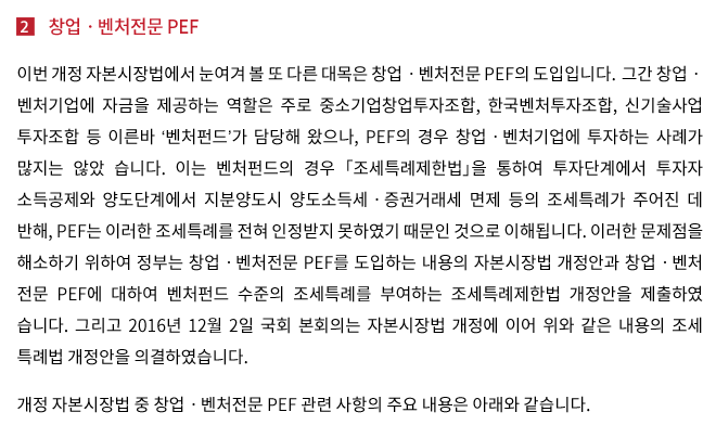 이번 개정 자본시장법에서 눈여겨 볼 또 다른 대목은 창업ㆍ벤처전문 PEF의 도입입니다. 그간 창업ㆍ벤처기업에 자금을 제공하는 역할은 주로 창업투자조합, 한국벤처투자조합, 신기술사업투자조합 등 이른바 ‘벤처펀드’가 담당해 왔으나, PEF의 경우 창업ㆍ벤처기업에 투자하는 사례가 많지는 않았 습니다. 이는 벤처펀드의 경우 「조세특례제한법」(이하 ‘조세특례제한법’)을 통하여 투자단계에서 투자자 소득공제와 양도단계에서 지분양도시 양도세ㆍ증권거래세 면제 등의 조세특례가 주어진 데 반해, PEF는 이러한 조세특례를 전혀 인정받지 못하였기 때문인 것으로 이해됩니다. 이러한 문제점을 해소하기 위하여 정부는 창업ㆍ벤처전문 PEF를 도입하는 내용의 자본시장법 개정안과 창업ㆍ벤처 전문 PEF에 대하여 벤처펀드 수준의 조세특례를 부여하는 조세특례제한법 개정안을 제출하였 습니다. 그리고 2016년 12월 1일 국회 본회의는 자본시장법 개정안과 함께 위와 같은 내용의 조세 특례법 개정안을 의결하였습니다.