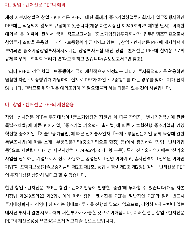 가. 창업ㆍ벤처전문 PEF의 예외, 개정 자본시장법은 창업ㆍ벤처전문 PEF에 대한 특례가 중소기업창업투자회사가 업무집행사원인 PEF에는 적용되지 않도록 규정하고 있습니다(개정 자본시장법 제249조의23 제1항). 이러한 예외를 둔 이유에 관해서 국회 검토보고서는 “중소기업창업투자회사가 업무집행조합원으로서 창업투자 조합을 운용할 때 차입ㆍ보증행위가 금지되고 있는데, 창업ㆍ벤처전문 PEF에 세제혜택이 부여되면 중소기업창업투자회사로서는 창업투자조합 대신 창업ㆍ벤처전문 PEF에 참여함으로써 규제를 우회ㆍ회피할 우려가 있”다고 밝히고 있습니다(검토보고서 7면 참조). 그러나 PEF의 경우 차입ㆍ보증행위가 극히 제한적으로 인정되는 데다가 투자목적회사를 활용하면 원활한 차입ㆍ보증행위가 가능하여, 실제로 PEF가 차입ㆍ보증행위를 하는 경우를 찾아보기가 쉽지 않습니다. 그러므로 위와 같은 예외조항이 꼭 필요했을까 하는 의문이 있는 것이 사실입니다. 나. 창업ㆍ벤처전문 PEF의 재산운용, 창업ㆍ벤처전문 PEF는 투자대상이 「중소기업창업 지원법」에 따른 창업자, 「벤처기업육성에 관한 특별조치법」에 따른 벤처기업, 「중소기업 기술혁신 촉진법」에 따른 기술혁신형 중소기업과 경영 혁신형 중소기업, 「기술보증기금법」에 따른 신기술사업자, 「소재ㆍ부품전문기업 등의 육성에 관한 특별조치법」에 따른 소재ㆍ부품전문기업(중소기업으로 한정) 등(이하 총칭하여 ‘창업ㆍ벤처 기업 등’)으로 제한됩니다(개정 자본시장법 제249조의23 제1항). 특히 신기술사업자에는 “신기술 사업을 영위하는 기업으로서 상시 사용하는 종업원이 1천 명 이하이고, 총자산액이 1천억 원 이하인 기업”이 포함되므로(기술보증기금법 제2조 제1호, 동법 시행령 제3조 제2항), 창업ㆍ벤처전문 PEF의 투자대상은 상당히 넓다고 할 수 있습니다. 한편 창업ㆍ벤처전문 PEF는 창업ㆍ벤처기업등이 발행한 “증권”에 투자할 수 있습니다. 이에 따라 창업ㆍ벤처전문 PEF는 일반적인 PEF와 달리 반드시 투자대상회사의 경영에 참여하는 형태로1 투자를 진행할 필요가 없으므로, 경영참여와 관련이 없는 메자닌 투자나 일반 사모사채에 대한 투자가 가능한 것으로 이해됩니다. 이러한 점은 창업ㆍ벤처전문 PEF의 재산운용상 유연성을 크게 제고해줄 것으로 보입니다.