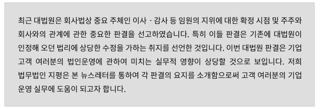 최근 대법원은 회사법상 중요 주체인 이사/감사 등 임원의 지위에 대한 확정 시점 및 주주와 회사와의 관계에 관한 중요한 판결을 선고하였습니다. 특히 이들 판결은 기존에 대법원에 의하여 인정되어 오던 법리에 상당한 수정을 가하는 취지를 선언하였습니다. 이번 대법원 판결은 기업 고객 여러분의 법인 운영에 관하여 미치는 실무적 영향이 상당할 것으로 보입니다. 저희 법무법인 지평은 본 뉴스레터를 통하여 각 판결의 요지를 소개함으로써 고객 여러분의 기업운영 실무에 도움이 되고자 합니다. 