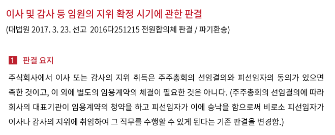이사 및 감사 등 임원의 지위 확정 시기에 관한 판결(대법원 2017. 3. 23. 선고  2016다251215 전원합의체 판결 / 파기환송)- 주식회사에서 이사 또는 감사의 지위 취득은 주주총회의 선임결의와 피선임자의 동의가 있으면 족한 것이고, 이 외에 별도의 임용계약의 체결이 필요한 것은 아니다. (주주총회의 선임결의에 따라 회사의 대표기관이 임용계약의 청약을 하고 피선임자가 이에 승낙을 함으로써 비로소 피선임자가 이사나 감사의 지위에 취임하여 그 직무를 수행할 수 있게 된다는 종래의 대법원 판결을 변경함.)